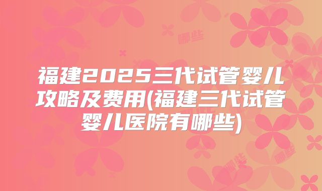 福建2025三代试管婴儿攻略及费用(福建三代试管婴儿医院有哪些)