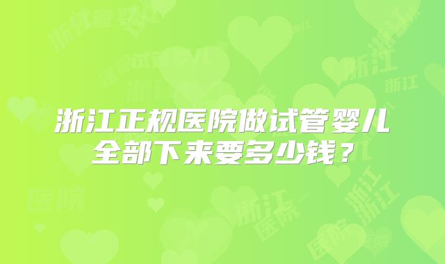 浙江正规医院做试管婴儿全部下来要多少钱？