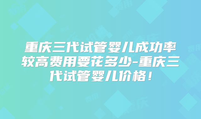 重庆三代试管婴儿成功率较高费用要花多少-重庆三代试管婴儿价格！
