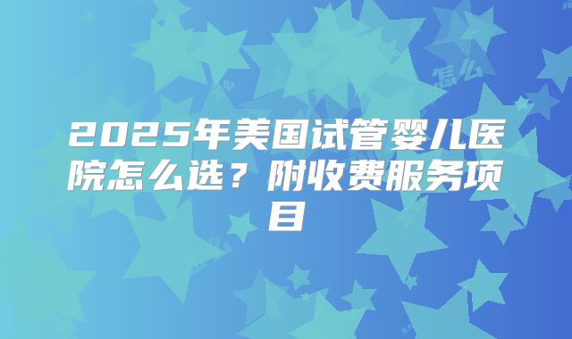 2025年美国试管婴儿医院怎么选？附收费服务项目