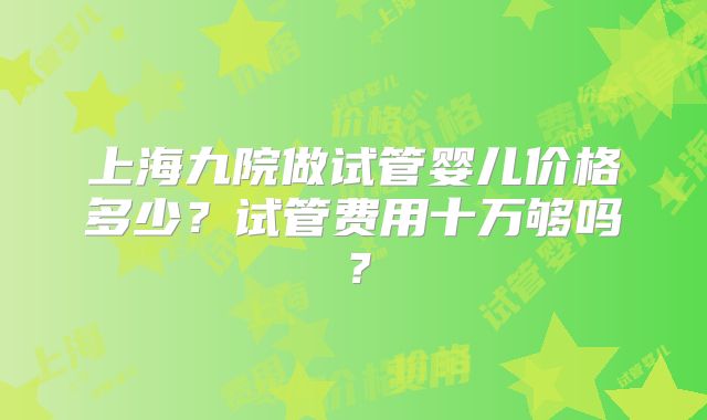 上海九院做试管婴儿价格多少?试管费用十万够吗?