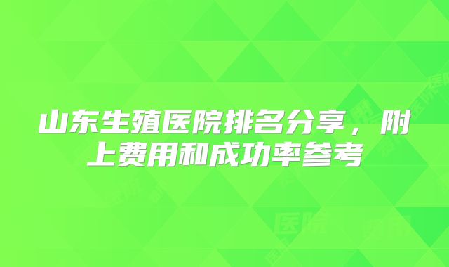 山东生殖医院排名分享，附上费用和成功率参考