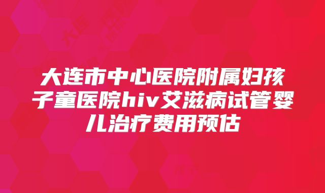 大连市中心医院附属妇孩子童医院hiv艾滋病试管婴儿治疗费用预估