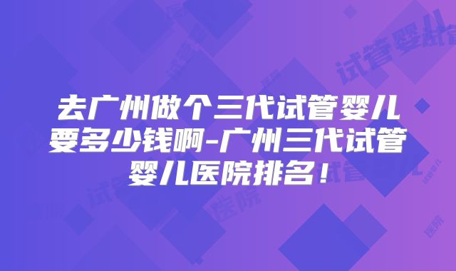 去广州做个三代试管婴儿要多少钱啊-广州三代试管婴儿医院排名！
