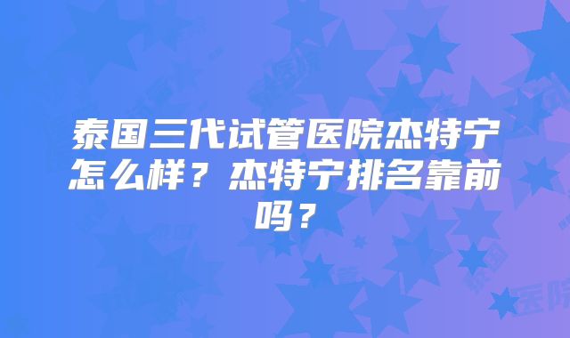 泰国三代试管医院杰特宁怎么样？杰特宁排名靠前吗？