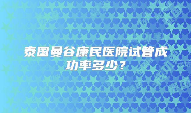 泰国曼谷康民医院试管成功率多少？
