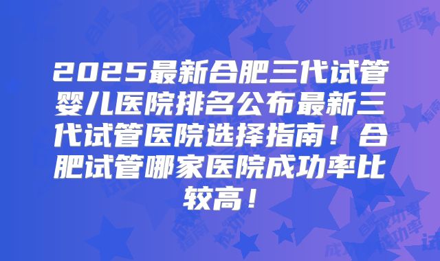 2025最新合肥三代试管婴儿医院排名公布最新三代试管医院选择指南!合肥试管哪家医院成功率比较高!