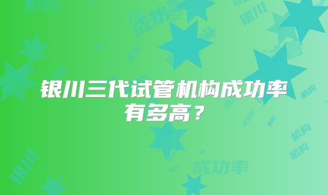 银川三代试管机构成功率有多高？