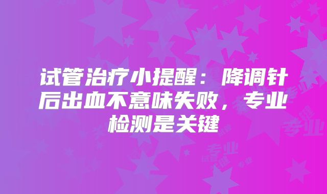 试管治疗小提醒:降调针后出血不意味失败,专业检测是关键