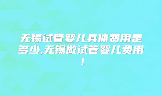 无锡试管婴儿具体费用是多少,无锡做试管婴儿费用！