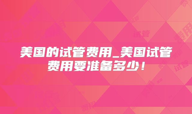 美国的试管费用_美国试管费用要准备多少！
