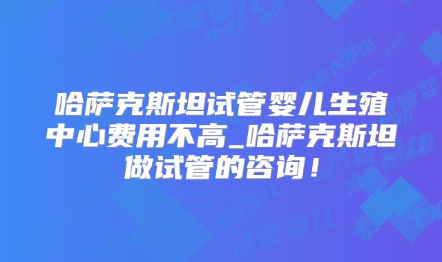 哈萨克斯坦试管婴儿生殖中心费用不高_哈萨克斯坦做试管的咨询！