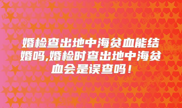 婚检查出地中海贫血能结婚吗,婚检时查出地中海贫血会是误查吗!