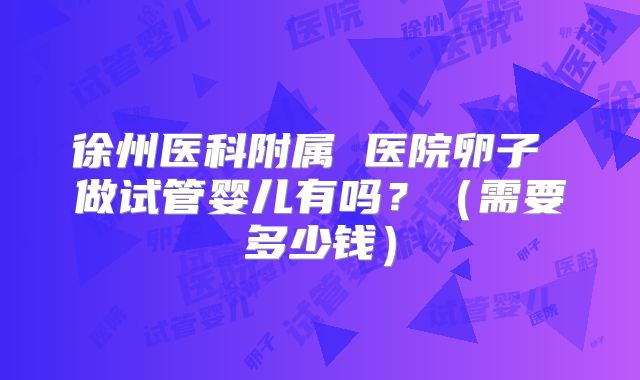 徐州医科附属 医院卵子 做试管婴儿有吗?(需要多少钱)