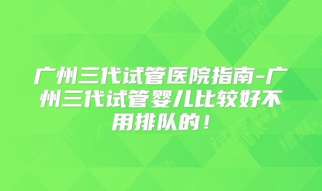 广州三代试管医院指南-广州三代试管婴儿比较好不用排队的！