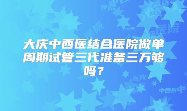 大庆中西医结合医院做单周期试管三代准备三万够吗?
