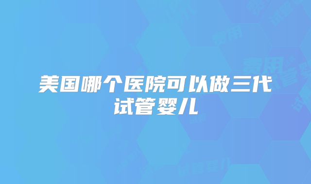 美国哪个医院可以做三代试管婴儿