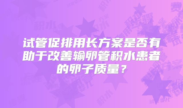 试管促排用长方案是否有助于改善输卵管积水患者的卵子质量？