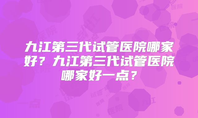 九江第三代试管医院哪家好?九江第三代试管医院哪家好一点?