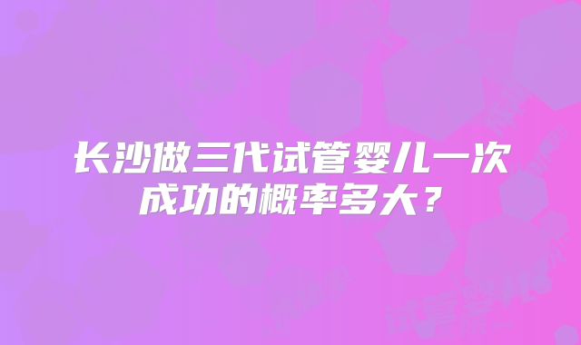 长沙做三代试管婴儿一次成功的概率多大？