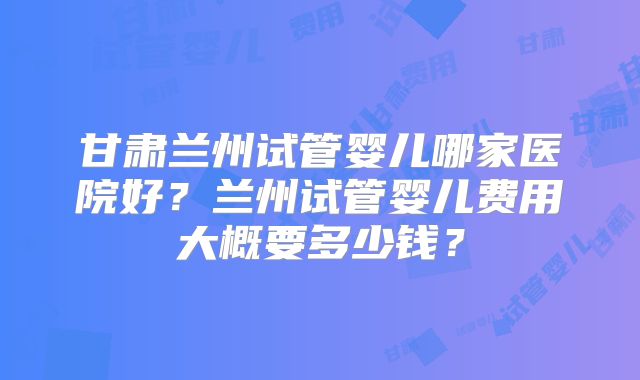 甘肃兰州试管婴儿哪家医院好?兰州试管婴儿费用大概要多少钱?