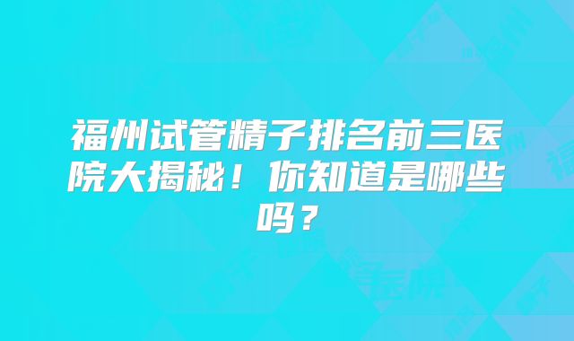 福州试管精子排名前三医院大揭秘！你知道是哪些吗？