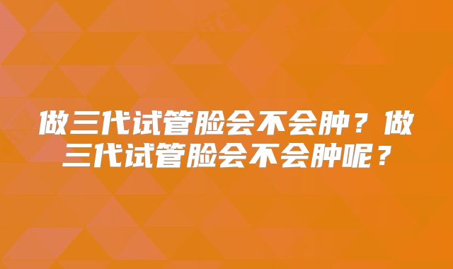 做三代试管脸会不会肿？做三代试管脸会不会肿呢？