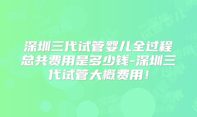 深圳三代试管婴儿全过程总共费用是多少钱-深圳三代试管大概费用！