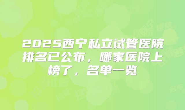 2025西宁私立试管医院排名已公布，哪家医院上榜了，名单一览
