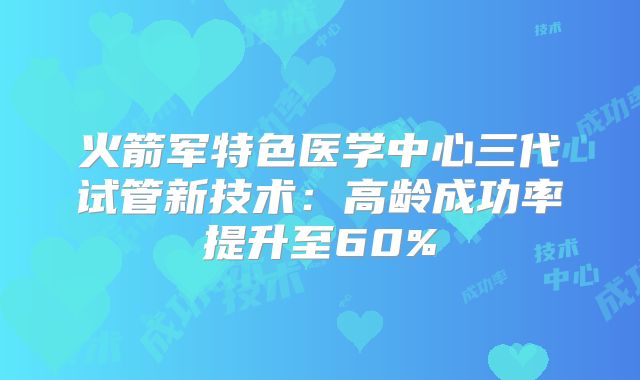 火箭军特色医学中心三代试管新技术：高龄成功率提升至60%