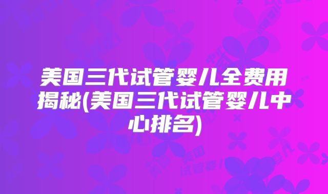 美国三代试管婴儿全费用揭秘(美国三代试管婴儿中心排名)