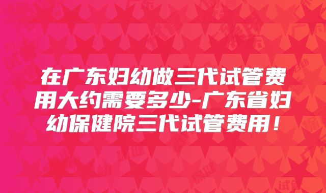 在广东妇幼做三代试管费用大约需要多少-广东省妇幼保健院三代试管费用！