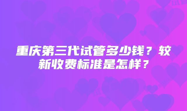 重庆第三代试管多少钱?较新收费标准是怎样?