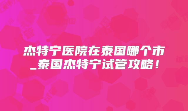 杰特宁医院在泰国哪个市_泰国杰特宁试管攻略！