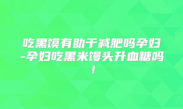吃黑馍有助于减肥吗孕妇-孕妇吃黑米馒头升血糖吗！