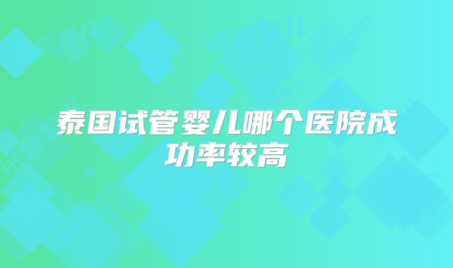 泰国试管婴儿哪个医院成功率较高