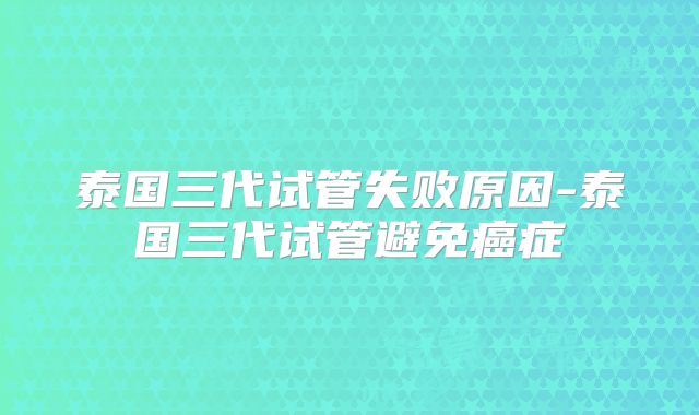 泰国三代试管失败原因-泰国三代试管避免癌症