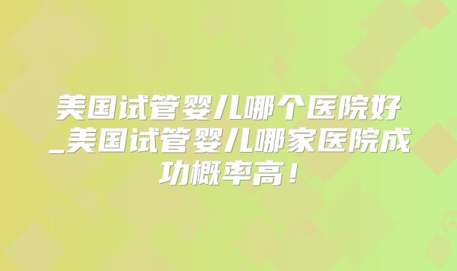 美国试管婴儿哪个医院好_美国试管婴儿哪家医院成功概率高！