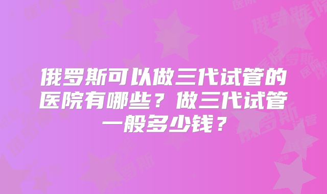 俄罗斯可以做三代试管的医院有哪些？做三代试管一般多少钱？