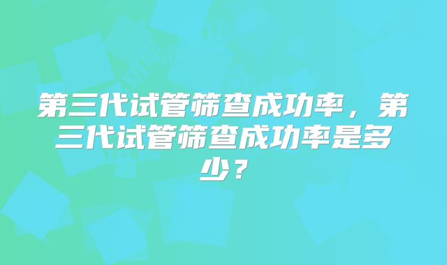 第三代试管筛查成功率,第三代试管筛查成功率是多少?