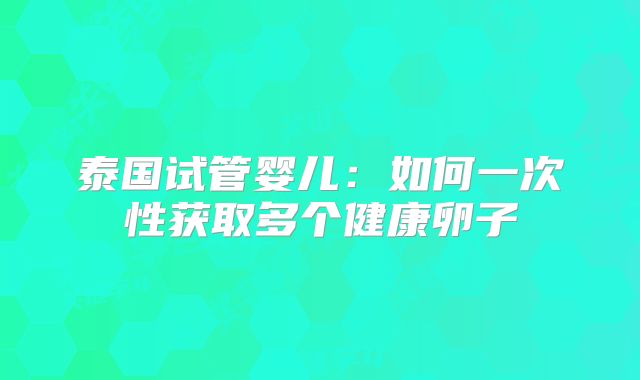 泰国试管婴儿:如何一次性获取多个健康卵子