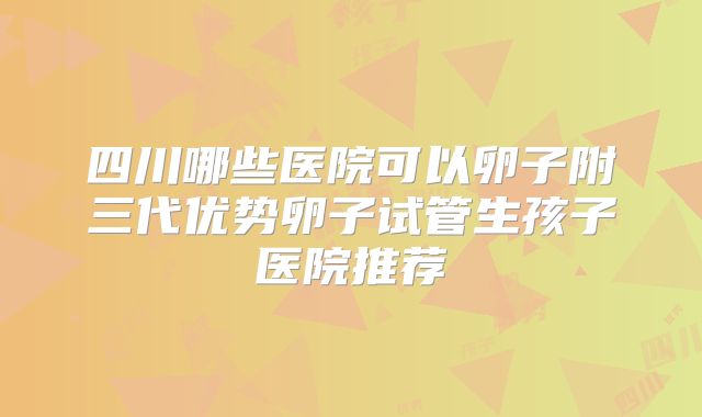 四川哪些医院可以卵子附三代优势卵子试管生孩子医院推荐