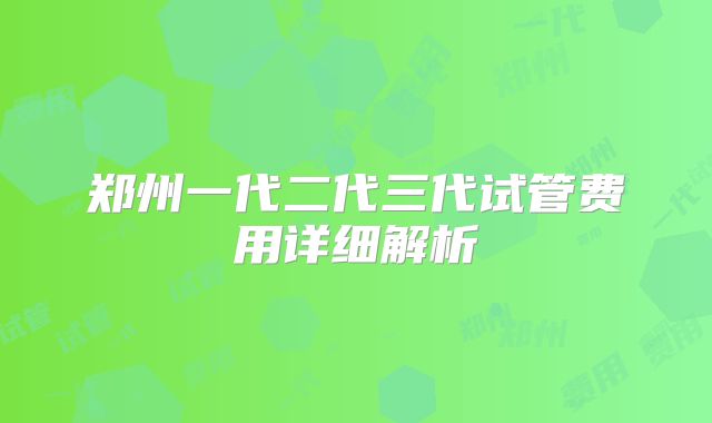 郑州一代二代三代试管费用详细解析
