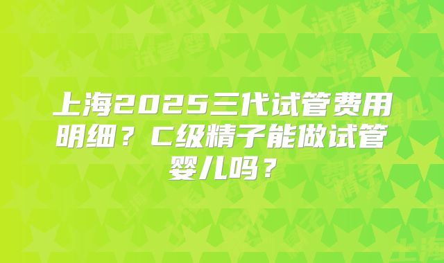 上海2025三代试管费用明细?C级精子能做试管婴儿吗?