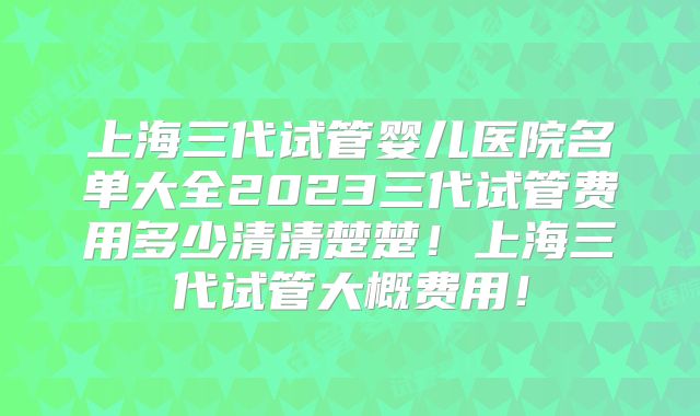 上海三代试管婴儿医院名单大全2023三代试管费用多少清清楚楚！上海三代试管大概费用！