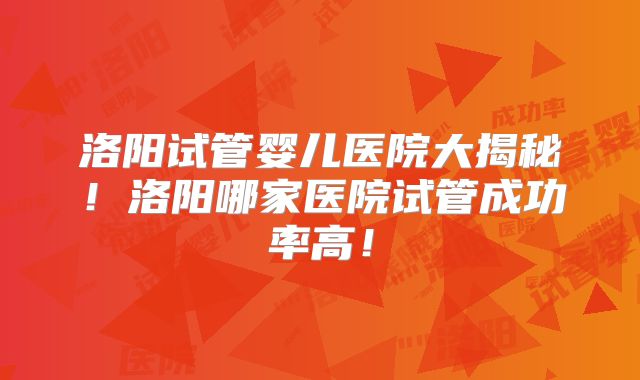 洛阳试管婴儿医院大揭秘！洛阳哪家医院试管成功率高！