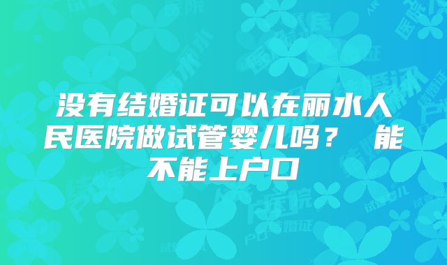 没有结婚证可以在丽水人民医院做试管婴儿吗? 能不能上户口