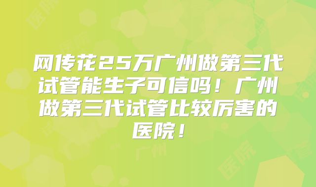 网传花25万广州做第三代试管能生子可信吗！广州做第三代试管比较厉害的医院！