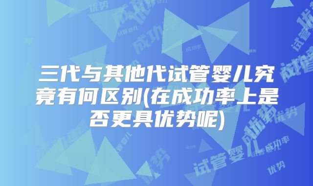 三代与其他代试管婴儿究竟有何区别(在成功率上是否更具优势呢)
