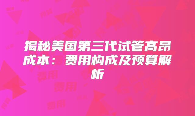 揭秘美国第三代试管高昂成本：费用构成及预算解析